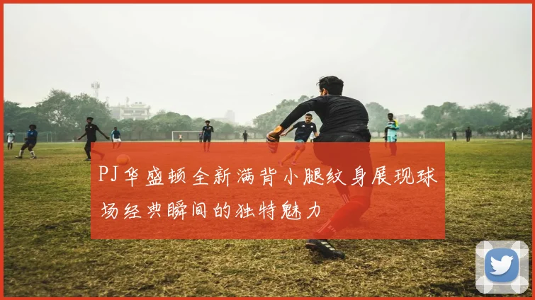 PJ华盛顿全新满背小腿纹身展现球场经典瞬间的独特魅力