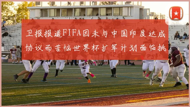 卫报报道FIFA因未与中国印度达成协议而苦恼世界杯扩军计划面临挑战