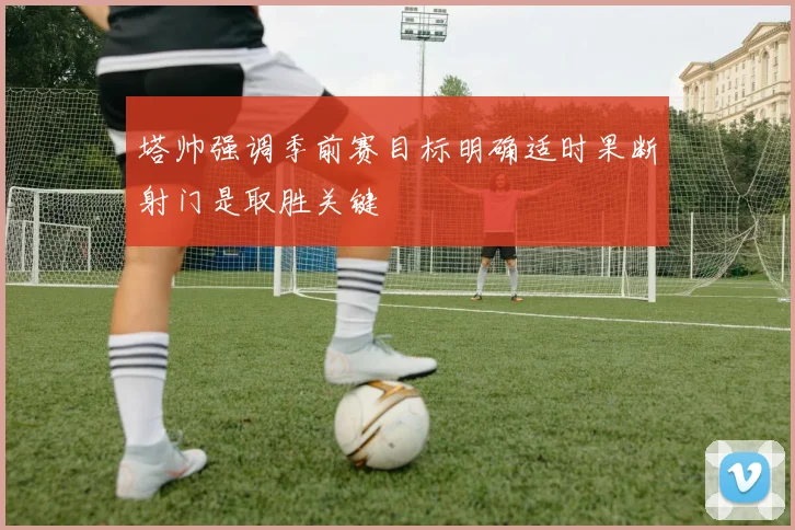 塔帅强调季前赛目标明确适时果断射门是取胜关键