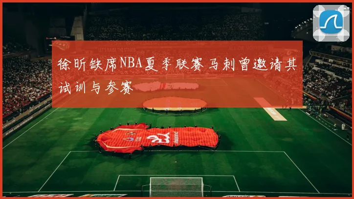 徐昕缺席NBA夏季联赛马刺曾邀请其试训与参赛