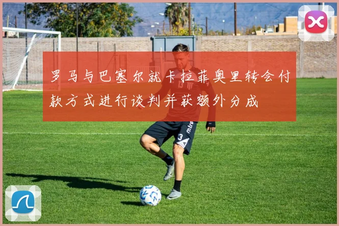 罗马与巴塞尔就卡拉菲奥里转会付款方式进行谈判并获额外分成