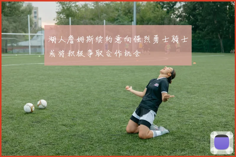 湖人詹姆斯续约意向强烈勇士骑士或将积极争取合作机会