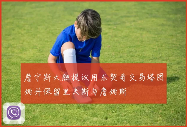 詹宁斯大胆提议用东契奇交易塔图姆并保留里夫斯与詹姆斯