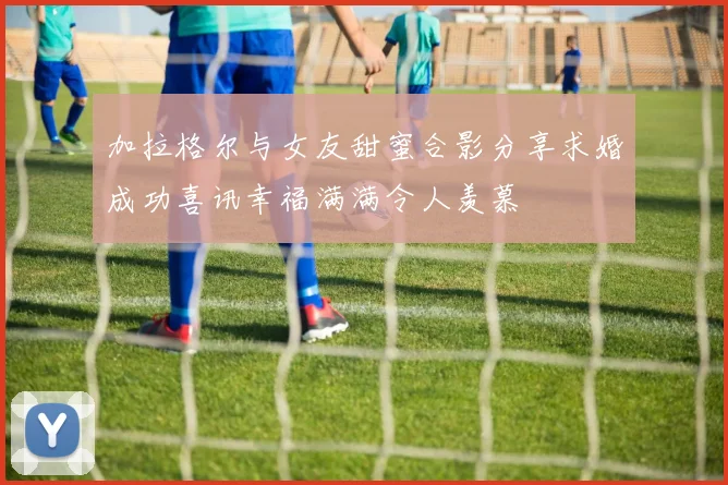 加拉格尔与女友甜蜜合影分享求婚成功喜讯幸福满满令人羡慕