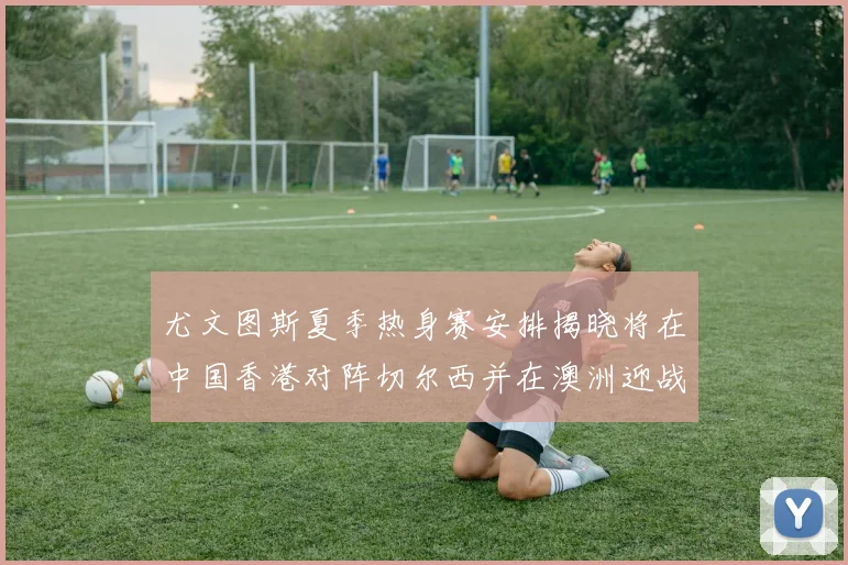 尤文图斯夏季热身赛安排揭晓将在中国香港对阵切尔西并在澳洲迎战国米