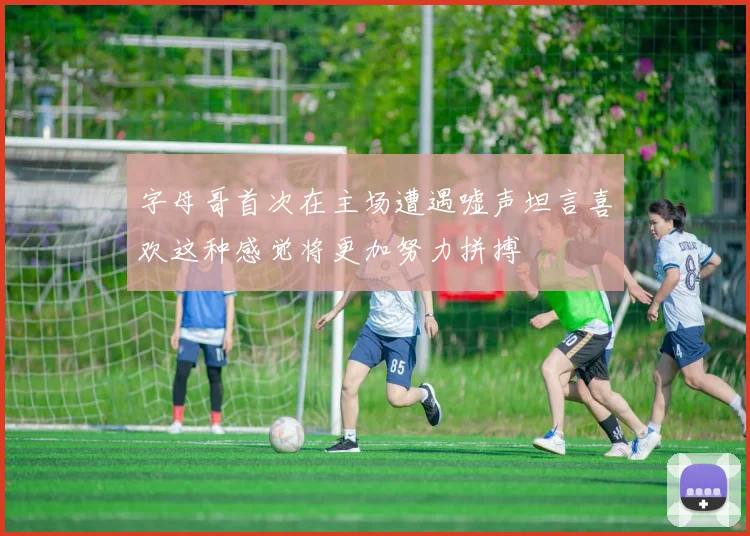 字母哥首次在主场遭遇嘘声坦言喜欢这种感觉将更加努力拼搏