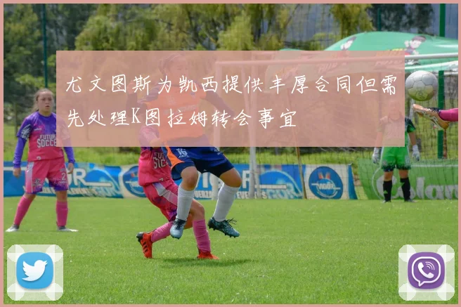 尤文图斯为凯西提供丰厚合同但需先处理K图拉姆转会事宜