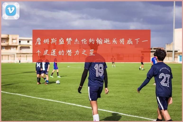 詹姆斯盛赞杰伦约翰逊或将成下一个皮蓬的潜力之星