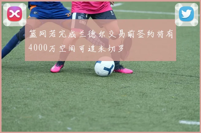 篮网若完成兰德尔交易前签约将有4000万空间可追米切罗