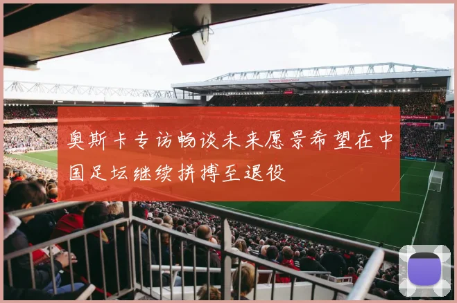 奥斯卡专访畅谈未来愿景希望在中国足坛继续拼搏至退役