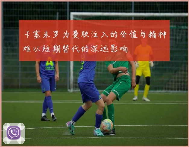 卡塞米罗为曼联注入的价值与精神难以短期替代的深远影响