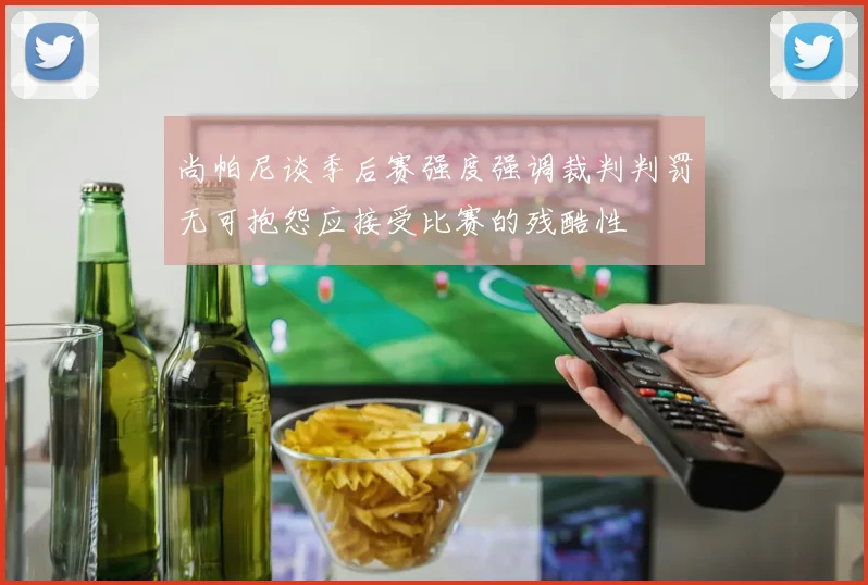尚帕尼谈季后赛强度强调裁判判罚无可抱怨应接受比赛的残酷性