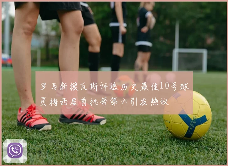 罗马新援瓦斯评选历史最佳10号球员梅西居首托蒂第六引发热议