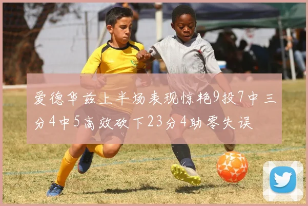 爱德华兹上半场表现惊艳9投7中三分4中5高效砍下23分4助零失误