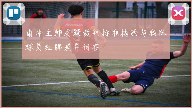 南非主帅质疑裁判标准梅西与我队球员红牌差异何在