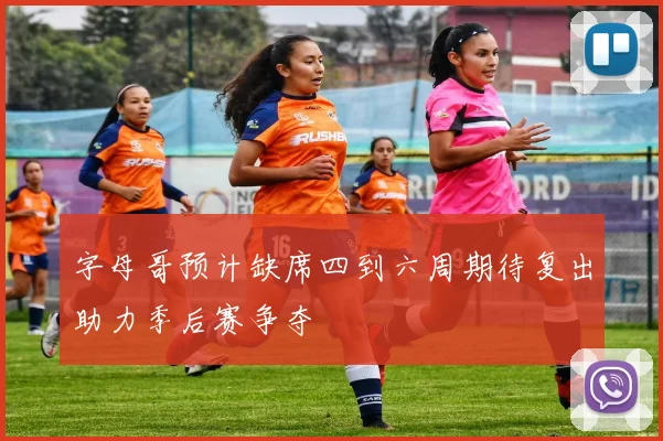 字母哥预计缺席四到六周期待复出助力季后赛争夺