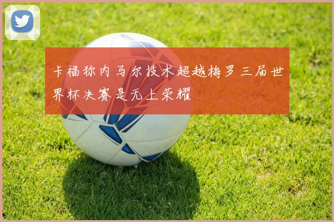 卡福称内马尔技术超越梅罗三届世界杯决赛是无上荣耀