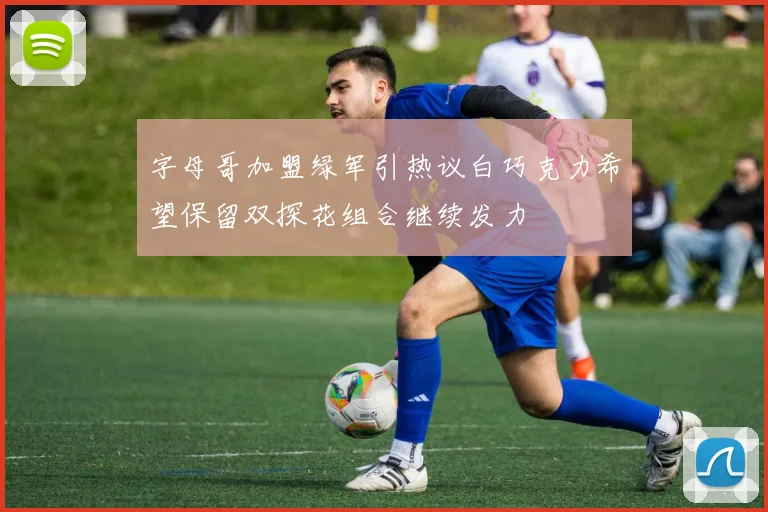 字母哥加盟绿军引热议白巧克力希望保留双探花组合继续发力