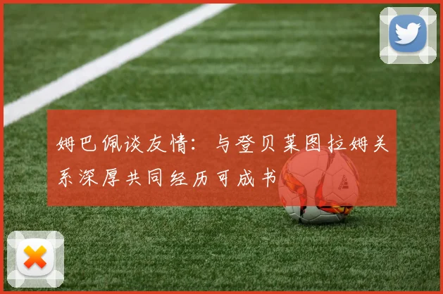 姆巴佩谈友情：与登贝莱图拉姆关系深厚共同经历可成书
