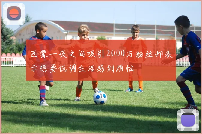 西蒙一夜之间吸引2000万粉丝却表示想要低调生活感到烦恼