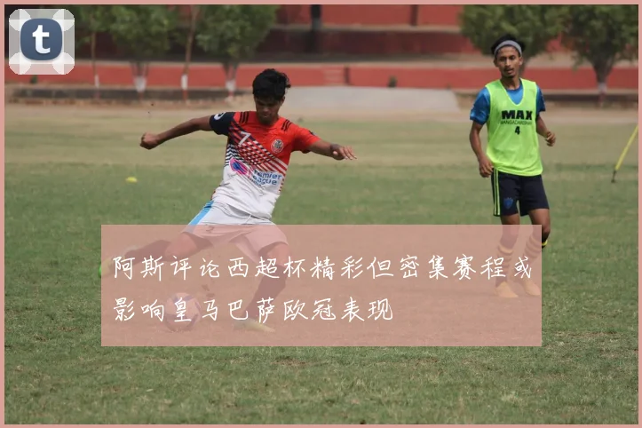 阿斯评论西超杯精彩但密集赛程或影响皇马巴萨欧冠表现