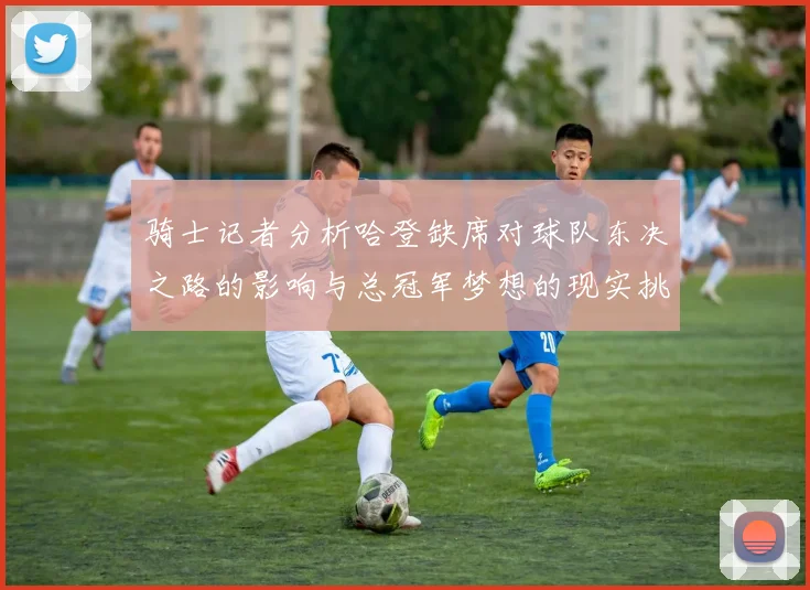 骑士记者分析哈登缺席对球队东决之路的影响与总冠军梦想的现实挑战