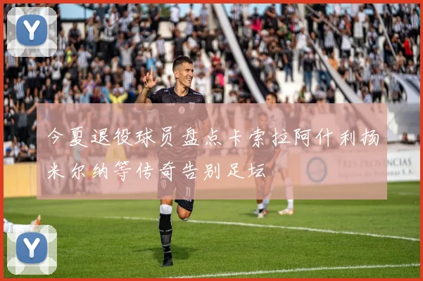 今夏退役球员盘点卡索拉阿什利扬米尔纳等传奇告别足坛