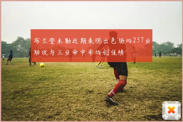 布兰登米勒近期表现出色场均257分助攻与三分命中率均创佳绩