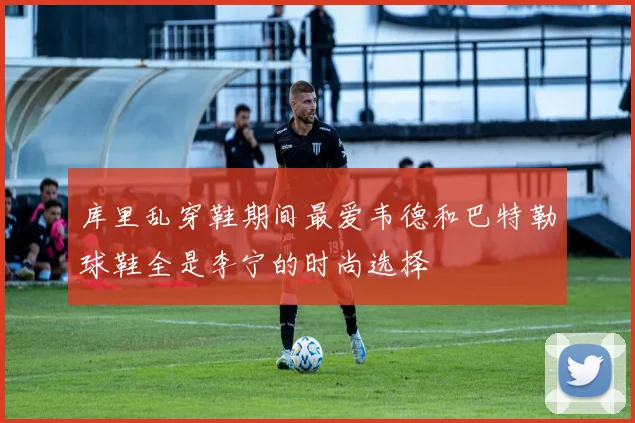 库里乱穿鞋期间最爱韦德和巴特勒球鞋全是李宁的时尚选择